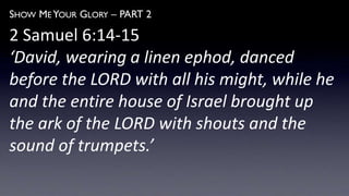 SHOW ME YOUR GLORY – PART 2
2 Samuel 6:14-15
‘David, wearing a linen ephod, danced
before the LORD with all his might, while he
and the entire house of Israel brought up
the ark of the LORD with shouts and the
sound of trumpets.’
 