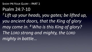 SHOW ME YOUR GLORY – PART 2
Psalm 24:7-10
7 Lift up your heads, you gates; be lifted up,
you ancient doors, that the King of glory
may come in. 8 Who is this King of glory?
The LORD strong and mighty, the LORD
mighty in battle…
 