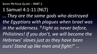SHOW ME YOUR GLORY – PART 2
1 Samuel 4:1-11 (NLT)
... They are the same gods who destroyed
the Egyptians with plagues when Israel was
in the wilderness. 9 Fight as never before,
Philistines! If you don’t, we will become the
Hebrews’ slaves just as they have been
ours! Stand up like men and fight!” …
 