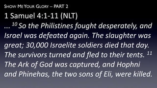 SHOW ME YOUR GLORY – PART 2
1 Samuel 4:1-11 (NLT)
... 10 So the Philistines fought desperately, and
Israel was defeated again. The slaughter was
great; 30,000 Israelite soldiers died that day.
The survivors turned and fled to their tents. 11
The Ark of God was captured, and Hophni
and Phinehas, the two sons of Eli, were killed.
 
