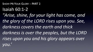 SHOW ME YOUR GLORY – PART 2
Isaiah 60:1-2
"Arise, shine, for your light has come, and
the glory of the LORD rises upon you. See,
darkness covers the earth and thick
darkness is over the peoples, but the LORD
rises upon you and his glory appears over
you.’
 