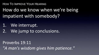 HOW TO IMPROVE YOUR HEARING
How do we know when we're being
impatient with somebody?
1. We interrupt.
2. We jump to conclusions.
Proverbs 19:11
"A man's wisdom gives him patience."
 
