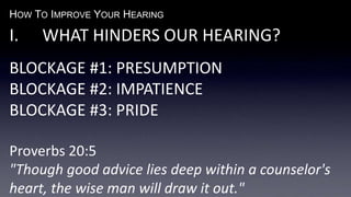 HOW TO IMPROVE YOUR HEARING
I. WHAT HINDERS OUR HEARING?
BLOCKAGE #1: PRESUMPTION
BLOCKAGE #2: IMPATIENCE
BLOCKAGE #3: PRIDE
Proverbs 20:5
"Though good advice lies deep within a counselor's
heart, the wise man will draw it out."
 