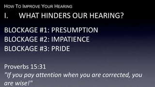 HOW TO IMPROVE YOUR HEARING
I. WHAT HINDERS OUR HEARING?
BLOCKAGE #1: PRESUMPTION
BLOCKAGE #2: IMPATIENCE
BLOCKAGE #3: PRIDE
Proverbs 15:31
"If you pay attention when you are corrected, you
are wise!"
 