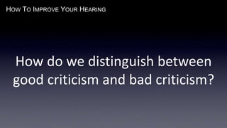 HOW TO IMPROVE YOUR HEARING
How do we distinguish between
good criticism and bad criticism?
 