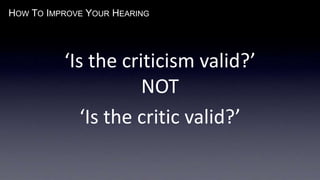 HOW TO IMPROVE YOUR HEARING
‘Is the criticism valid?’
NOT
‘Is the critic valid?’
 