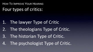 HOW TO IMPROVE YOUR HEARING
Four types of critics:
1. The lawyer Type of Critic
2. The theologians Type of Critic.
3. The historian Type of Critic.
4. The psychologist Type of Critic.
 