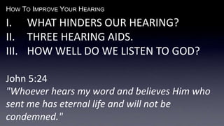 HOW TO IMPROVE YOUR HEARING
I. WHAT HINDERS OUR HEARING?
II. THREE HEARING AIDS.
III. HOW WELL DO WE LISTEN TO GOD?
John 5:24
"Whoever hears my word and believes Him who
sent me has eternal life and will not be
condemned."
 