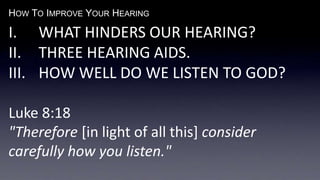 HOW TO IMPROVE YOUR HEARING
I. WHAT HINDERS OUR HEARING?
II. THREE HEARING AIDS.
III. HOW WELL DO WE LISTEN TO GOD?
Luke 8:18
"Therefore [in light of all this] consider
carefully how you listen."
 