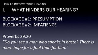 HOW TO IMPROVE YOUR HEARING
I. WHAT HINDERS OUR HEARING?
BLOCKAGE #1: PRESUMPTION
BLOCKAGE #2: IMPATIENCE
Proverbs 29:20
"Do you see a man who speaks in haste? There is
more hope for a fool than for him."
 