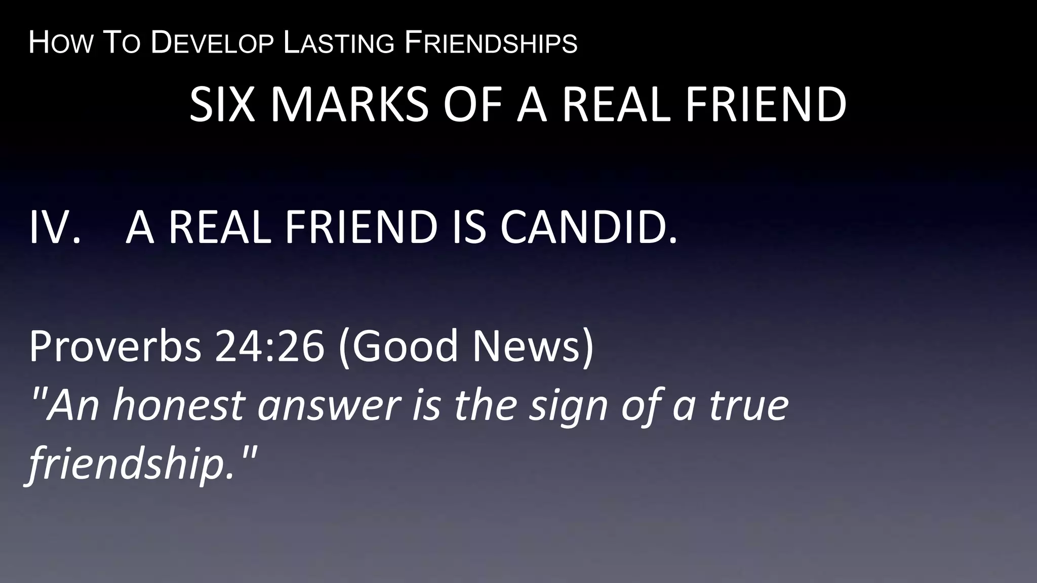 HOW TO DEVELOP LASTING FRIENDSHIPS
SIX MARKS OF A REAL FRIEND
IV. A REAL FRIEND IS CANDID.
Proverbs 24:26 (Good News)
"An honest answer is the sign of a true
friendship."
 