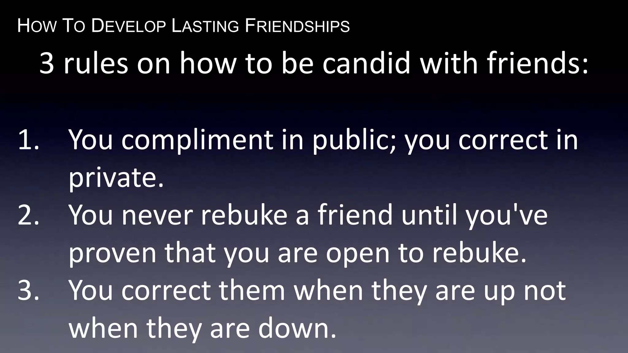 HOW TO DEVELOP LASTING FRIENDSHIPS
3 rules on how to be candid with friends:
1. You compliment in public; you correct in
private.
2. You never rebuke a friend until you've
proven that you are open to rebuke.
3. You correct them when they are up not
when they are down.
 