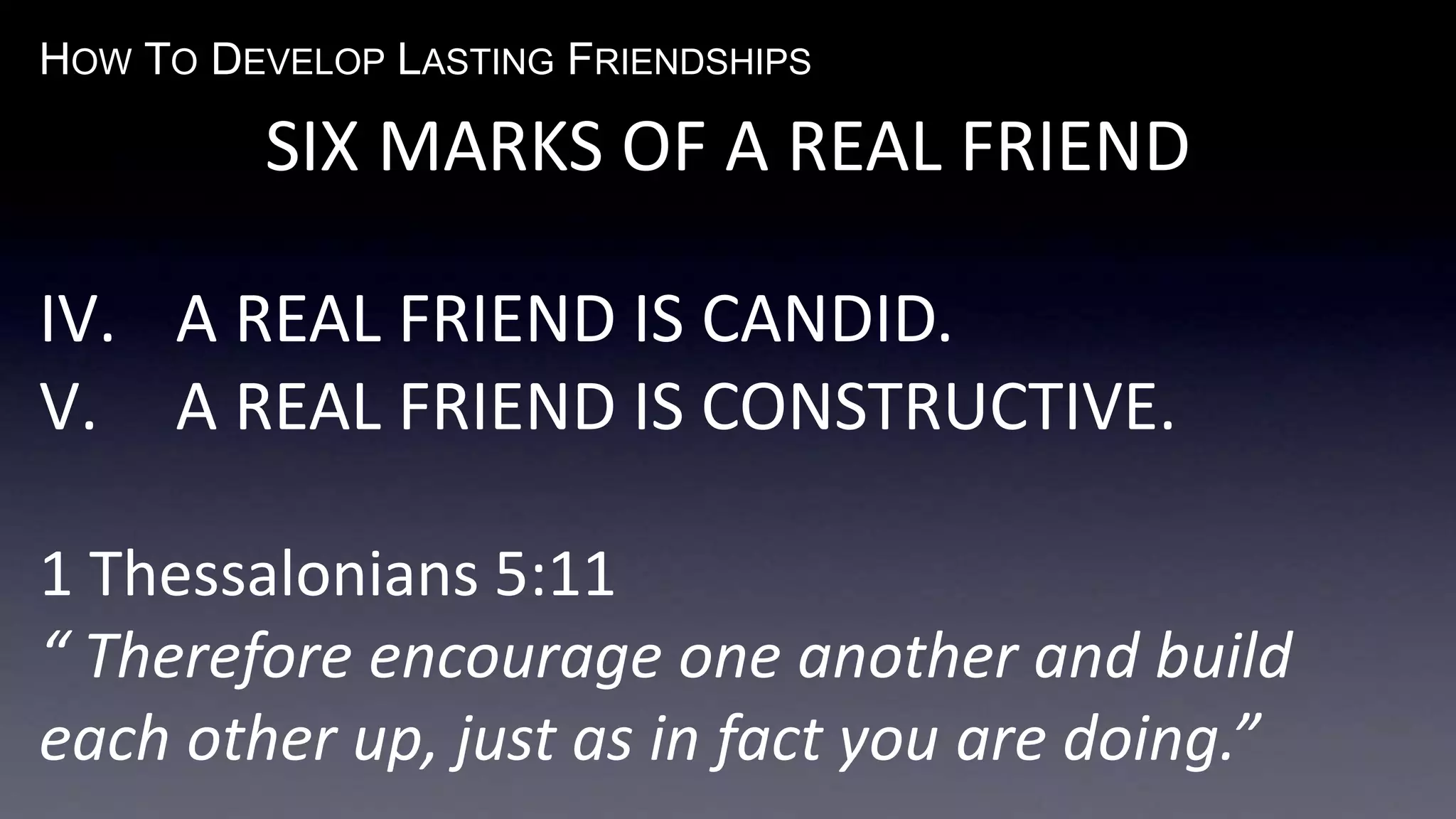 HOW TO DEVELOP LASTING FRIENDSHIPS
SIX MARKS OF A REAL FRIEND
IV. A REAL FRIEND IS CANDID.
V. A REAL FRIEND IS CONSTRUCTIVE.
1 Thessalonians 5:11
“ Therefore encourage one another and build
each other up, just as in fact you are doing.”
 