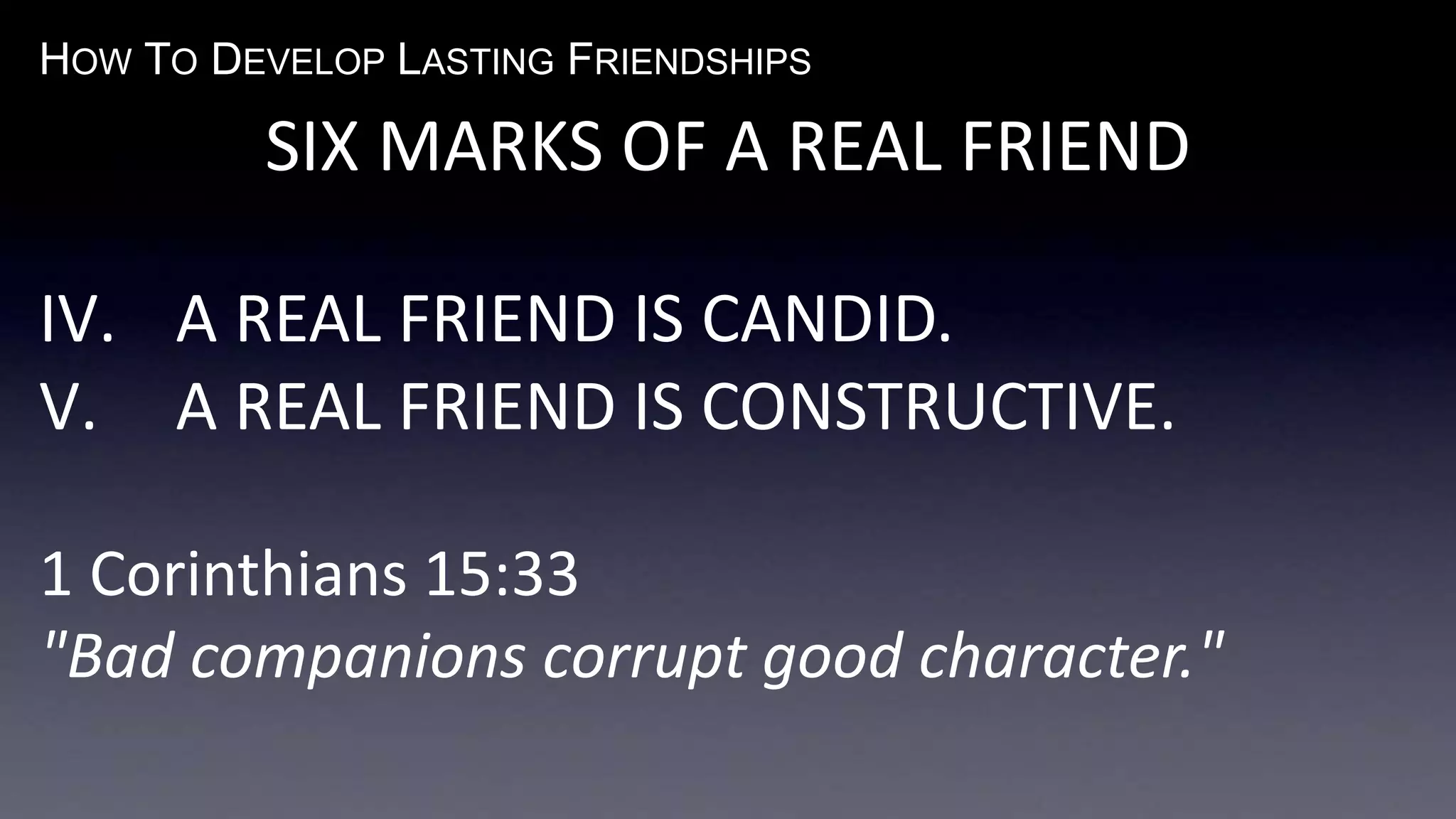 HOW TO DEVELOP LASTING FRIENDSHIPS
SIX MARKS OF A REAL FRIEND
IV. A REAL FRIEND IS CANDID.
V. A REAL FRIEND IS CONSTRUCTIVE.
1 Corinthians 15:33
"Bad companions corrupt good character."
 
