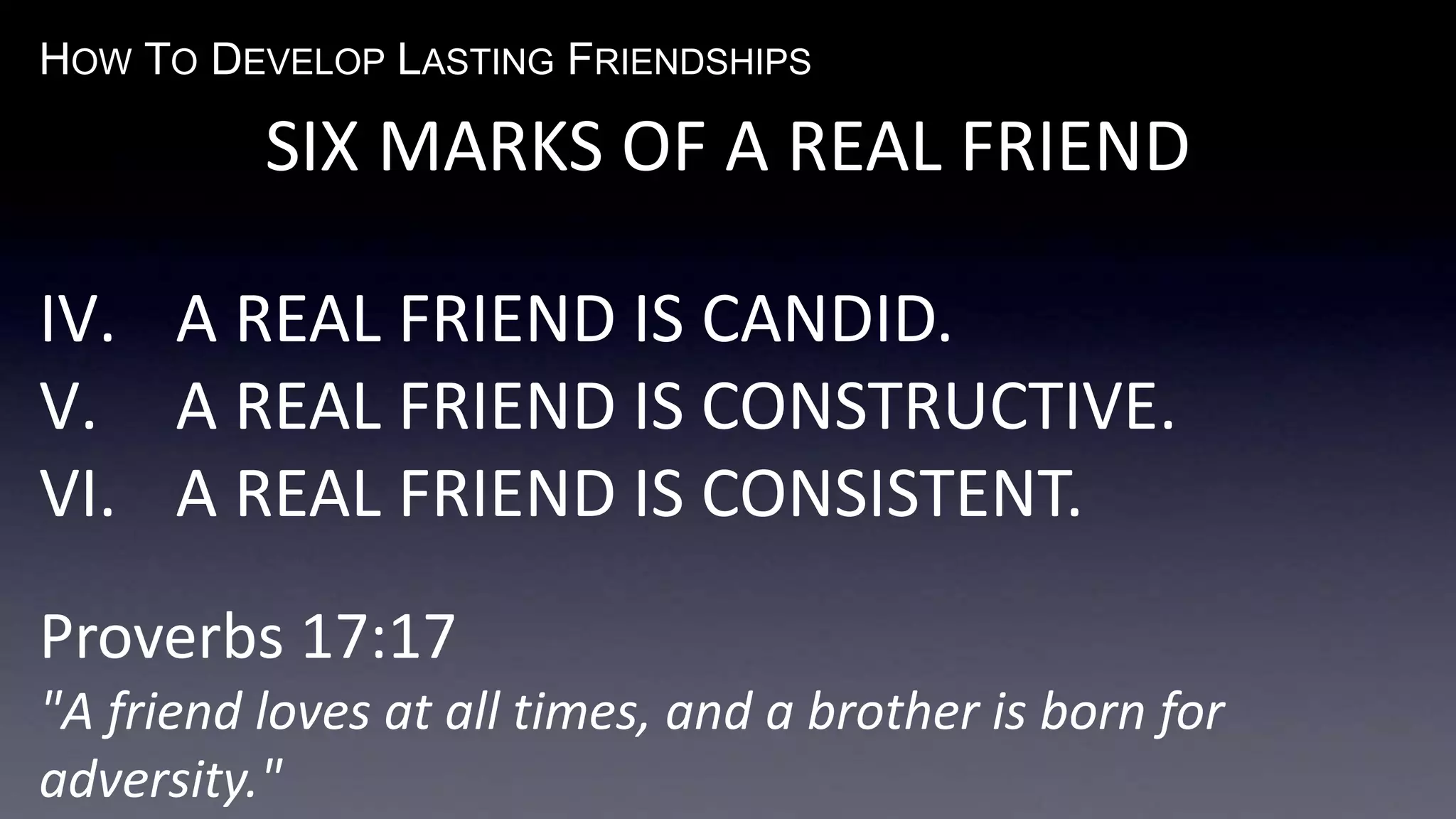 HOW TO DEVELOP LASTING FRIENDSHIPS
SIX MARKS OF A REAL FRIEND
IV. A REAL FRIEND IS CANDID.
V. A REAL FRIEND IS CONSTRUCTIVE.
VI. A REAL FRIEND IS CONSISTENT.
Proverbs 17:17
"A friend loves at all times, and a brother is born for
adversity."
 