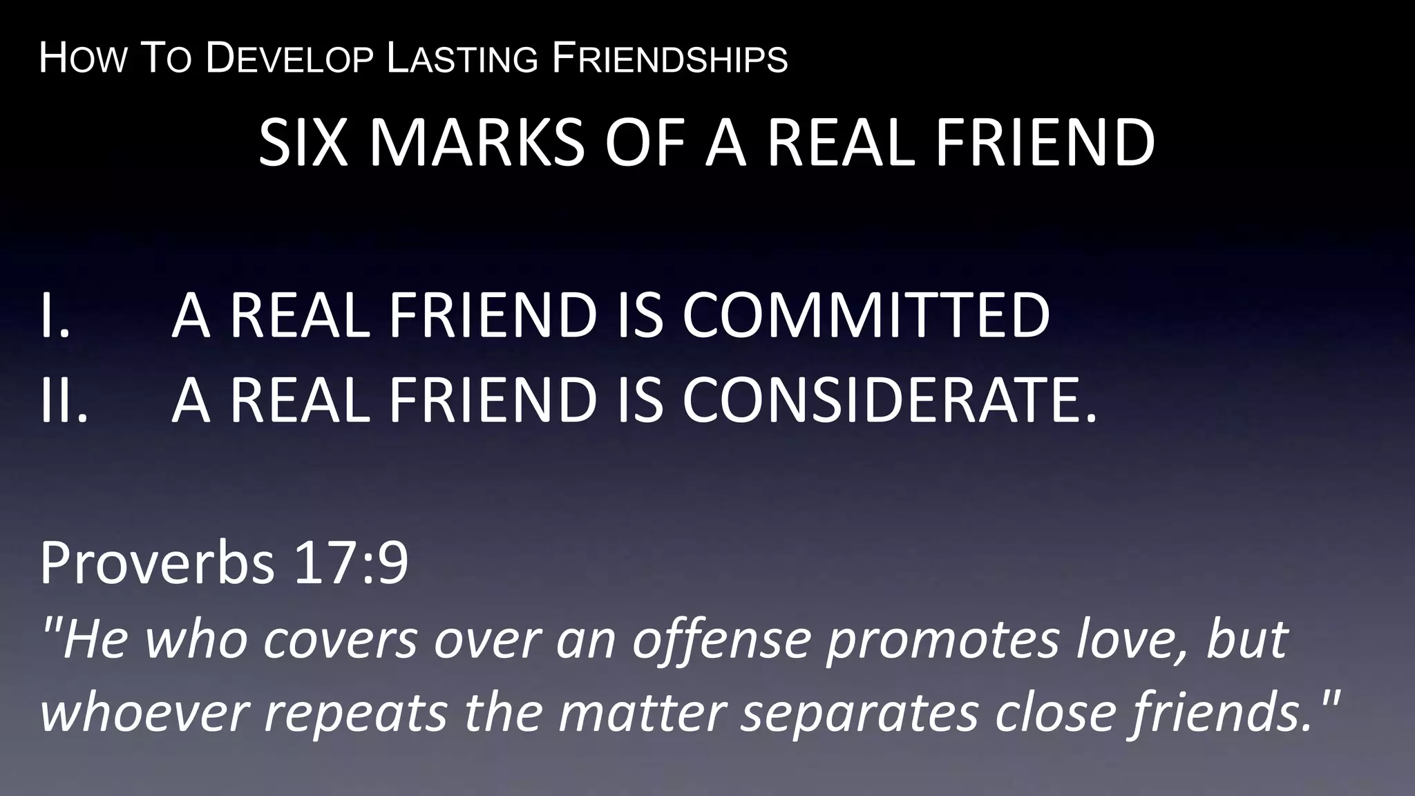 HOW TO DEVELOP LASTING FRIENDSHIPS
SIX MARKS OF A REAL FRIEND
I. A REAL FRIEND IS COMMITTED
II. A REAL FRIEND IS CONSIDERATE.
Proverbs 17:9
"He who covers over an offense promotes love, but
whoever repeats the matter separates close friends."
 