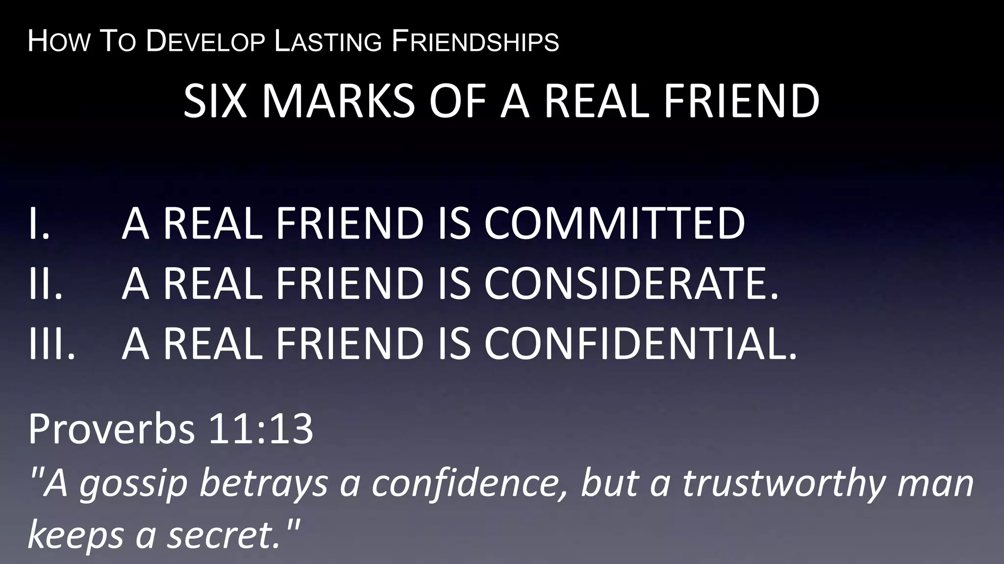 HOW TO DEVELOP LASTING FRIENDSHIPS
SIX MARKS OF A REAL FRIEND
I. A REAL FRIEND IS COMMITTED
II. A REAL FRIEND IS CONSIDERATE.
III. A REAL FRIEND IS CONFIDENTIAL.
Proverbs 11:13
"A gossip betrays a confidence, but a trustworthy man
keeps a secret."
 