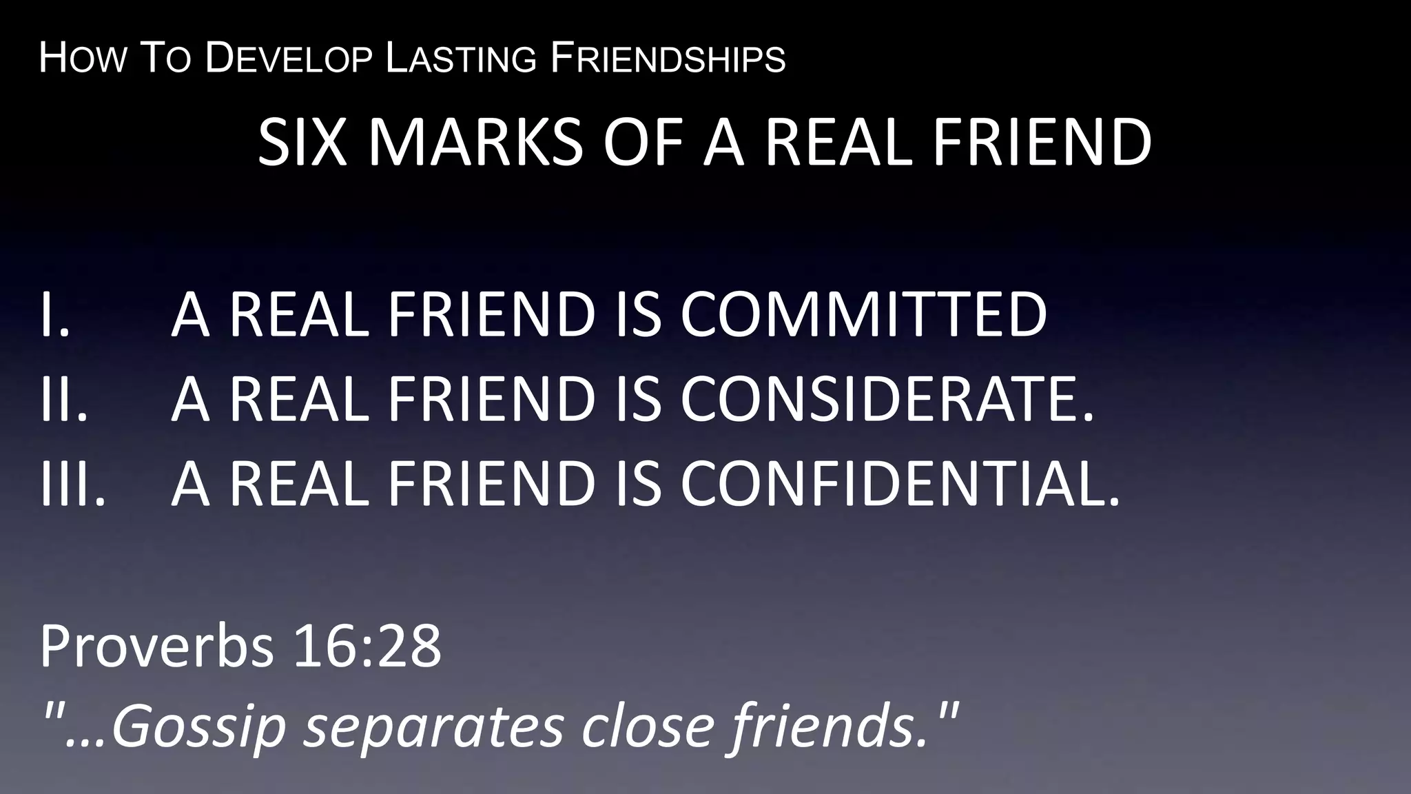 HOW TO DEVELOP LASTING FRIENDSHIPS
SIX MARKS OF A REAL FRIEND
I. A REAL FRIEND IS COMMITTED
II. A REAL FRIEND IS CONSIDERATE.
III. A REAL FRIEND IS CONFIDENTIAL.
Proverbs 16:28
"…Gossip separates close friends."
 