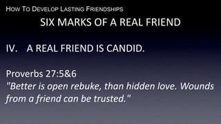HOW TO DEVELOP LASTING FRIENDSHIPS
SIX MARKS OF A REAL FRIEND
IV. A REAL FRIEND IS CANDID.
Proverbs 27:5&6
"Better is open rebuke, than hidden love. Wounds
from a friend can be trusted."
 