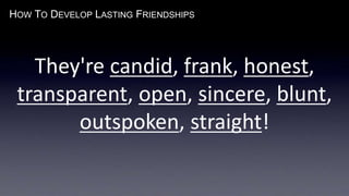 HOW TO DEVELOP LASTING FRIENDSHIPS
They're candid, frank, honest,
transparent, open, sincere, blunt,
outspoken, straight!
 