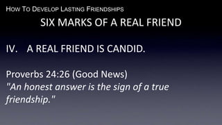 HOW TO DEVELOP LASTING FRIENDSHIPS
SIX MARKS OF A REAL FRIEND
IV. A REAL FRIEND IS CANDID.
Proverbs 24:26 (Good News)
"An honest answer is the sign of a true
friendship."
 