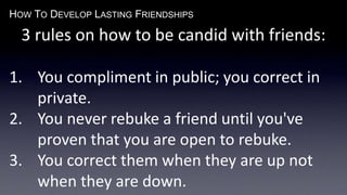 HOW TO DEVELOP LASTING FRIENDSHIPS
3 rules on how to be candid with friends:
1. You compliment in public; you correct in
private.
2. You never rebuke a friend until you've
proven that you are open to rebuke.
3. You correct them when they are up not
when they are down.
 