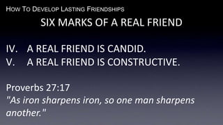 HOW TO DEVELOP LASTING FRIENDSHIPS
SIX MARKS OF A REAL FRIEND
IV. A REAL FRIEND IS CANDID.
V. A REAL FRIEND IS CONSTRUCTIVE.
Proverbs 27:17
"As iron sharpens iron, so one man sharpens
another."
 