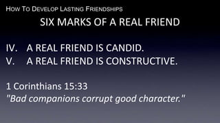 HOW TO DEVELOP LASTING FRIENDSHIPS
SIX MARKS OF A REAL FRIEND
IV. A REAL FRIEND IS CANDID.
V. A REAL FRIEND IS CONSTRUCTIVE.
1 Corinthians 15:33
"Bad companions corrupt good character."
 
