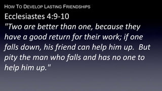 HOW TO DEVELOP LASTING FRIENDSHIPS
Ecclesiastes 4:9-10
"Two are better than one, because they
have a good return for their work; if one
falls down, his friend can help him up. But
pity the man who falls and has no one to
help him up."
 