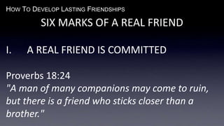HOW TO DEVELOP LASTING FRIENDSHIPS
SIX MARKS OF A REAL FRIEND
I. A REAL FRIEND IS COMMITTED
Proverbs 18:24
"A man of many companions may come to ruin,
but there is a friend who sticks closer than a
brother."
 