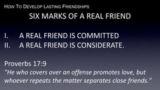 HOW TO DEVELOP LASTING FRIENDSHIPS
SIX MARKS OF A REAL FRIEND
I. A REAL FRIEND IS COMMITTED
II. A REAL FRIEND IS CONSIDERATE.
Proverbs 17:9
"He who covers over an offense promotes love, but
whoever repeats the matter separates close friends."
 