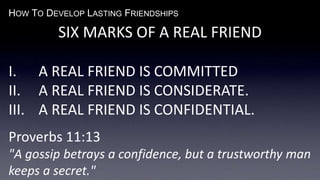 HOW TO DEVELOP LASTING FRIENDSHIPS
SIX MARKS OF A REAL FRIEND
I. A REAL FRIEND IS COMMITTED
II. A REAL FRIEND IS CONSIDERATE.
III. A REAL FRIEND IS CONFIDENTIAL.
Proverbs 11:13
"A gossip betrays a confidence, but a trustworthy man
keeps a secret."
 