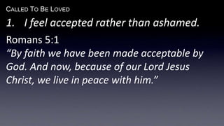 CALLED TO BE LOVED
1. I feel accepted rather than ashamed.
Romans 5:1
“By faith we have been made acceptable by
God. And now, because of our Lord Jesus
Christ, we live in peace with him.”
 