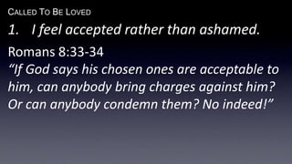CALLED TO BE LOVED
1. I feel accepted rather than ashamed.
Romans 8:33-34
“If God says his chosen ones are acceptable to
him, can anybody bring charges against him?
Or can anybody condemn them? No indeed!”
 