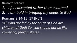 CALLED TO BE LOVED
1. I feel accepted rather than ashamed.
2. I am bold in bringing my needs to God.
Romans 8:14-15, 17 (NLT)
“All who are led by the Spirit of God are
children of God! So, you should not be like
cowering, fearful slaves…
 