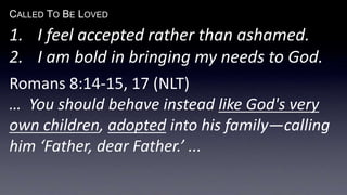 CALLED TO BE LOVED
1. I feel accepted rather than ashamed.
2. I am bold in bringing my needs to God.
Romans 8:14-15, 17 (NLT)
… You should behave instead like God's very
own children, adopted into his family—calling
him ‘Father, dear Father.’ ...
 