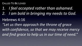 CALLED TO BE LOVED
1. I feel accepted rather than ashamed.
2. I am bold in bringing my needs to God.
Hebrews 4:16
“Let us then approach the throne of grace
with confidence, so that we may receive mercy
and find grace to help us in our time of need.”
 