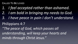 CALLED TO BE LOVED
1. I feel accepted rather than ashamed.
2. I am bold in bringing my needs to God.
3. I have peace in pain I don’t understand.
Philippians 4:7
“The peace of God, which passes all
understanding, will keep your hearts and
minds through Christ Jesus.”
 