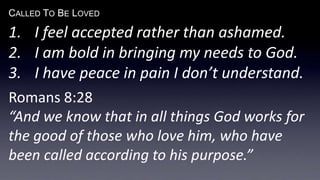 CALLED TO BE LOVED
1. I feel accepted rather than ashamed.
2. I am bold in bringing my needs to God.
3. I have peace in pain I don’t understand.
Romans 8:28
“And we know that in all things God works for
the good of those who love him, who have
been called according to his purpose.”
 