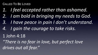CALLED TO BE LOVED
1. I feel accepted rather than ashamed.
2. I am bold in bringing my needs to God.
3. I have peace in pain I don’t understand.
4. I gain the courage to take risks.
1 John 4:18
“There is no fear in love, but perfect love
drives out all fear.”
 