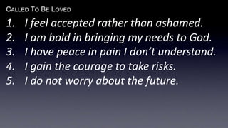CALLED TO BE LOVED
1. I feel accepted rather than ashamed.
2. I am bold in bringing my needs to God.
3. I have peace in pain I don’t understand.
4. I gain the courage to take risks.
5. I do not worry about the future.
 