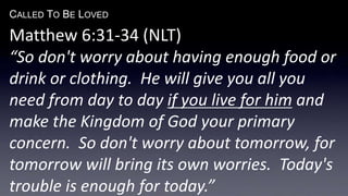 CALLED TO BE LOVED
Matthew 6:31-34 (NLT)
“So don't worry about having enough food or
drink or clothing. He will give you all you
need from day to day if you live for him and
make the Kingdom of God your primary
concern. So don't worry about tomorrow, for
tomorrow will bring its own worries. Today's
trouble is enough for today.”
 