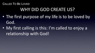 CALLED TO BE LOVED
WHY DID GOD CREATE US?
• The first purpose of my life is to be loved by
God.
• My first calling is this: I’m called to enjoy a
relationship with God!
 