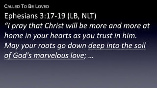 CALLED TO BE LOVED
Ephesians 3:17-19 (LB, NLT)
“I pray that Christ will be more and more at
home in your hearts as you trust in him.
May your roots go down deep into the soil
of God's marvelous love; …
 