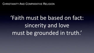 CHRISTIANITY AND COMPARATIVE RELIGION
‘Faith must be based on fact:
sincerity and love
must be grounded in truth.’
 