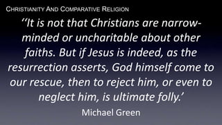 CHRISTIANITY AND COMPARATIVE RELIGION
‘‘It is not that Christians are narrow-
minded or uncharitable about other
faiths. But if Jesus is indeed, as the
resurrection asserts, God himself come to
our rescue, then to reject him, or even to
neglect him, is ultimate folly.’
Michael Green
 