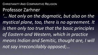 CHRISTIANITY AND COMPARATIVE RELIGION
Professor Zarhner
‘… Not only on the dogmatic, but also on the
mystical plane, too, there is no agreement. It
is then only too true that the basic principles
of Eastern and Western, which in practice
means Indian and Semitic, thought are, I will
not say irreconcilably opposed;…
 