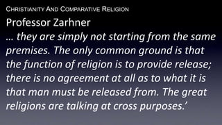 CHRISTIANITY AND COMPARATIVE RELIGION
Professor Zarhner
… they are simply not starting from the same
premises. The only common ground is that
the function of religion is to provide release;
there is no agreement at all as to what it is
that man must be released from. The great
religions are talking at cross purposes.’
 