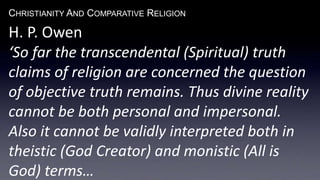 CHRISTIANITY AND COMPARATIVE RELIGION
H. P. Owen
‘So far the transcendental (Spiritual) truth
claims of religion are concerned the question
of objective truth remains. Thus divine reality
cannot be both personal and impersonal.
Also it cannot be validly interpreted both in
theistic (God Creator) and monistic (All is
God) terms…
 