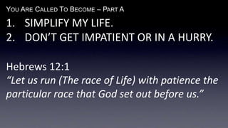 YOU ARE CALLED TO BECOME – PART A
1. SIMPLIFY MY LIFE.
2. DON’T GET IMPATIENT OR IN A HURRY.
Hebrews 12:1
“Let us run (The race of Life) with patience the
particular race that God set out before us.”
 